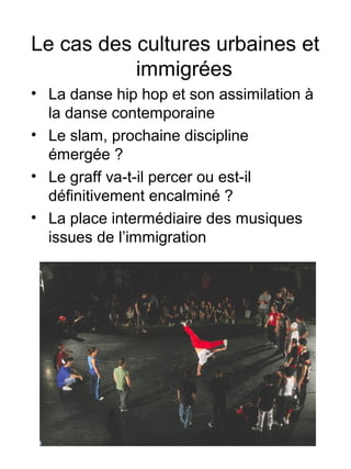 Le cas des cultures urbaines et
immigrées
• La danse hip hop et son assimilation à
la danse contemporaine
• Le slam, prochaine discipline
émergée ?
• Le graff va-t-il percer ou est-il
définitivement encalminé ?
• La place intermédiaire des musiques
issues de l’immigration
 