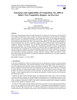 Journal of Law, Policy and Globalization                                                      www.iiste.org
ISSN 2224-3240 (Paper) ISSN 2224-3259 (Online)
Vol 1, 2011

     Emergence and Applicability of Competition Act, 2002 in
        India’s New Competitive Regime: An Overview
                                            Sarbapriya Ray
                              Dept. of commerce, Shyampur Siddheswari
                         Mahavidyalaya, Calcutta University, West Bengal , India.
                                   Email: sarbapriyaray@yahoo.com

                                            Ishita Aditya Ray
                                Dept. of Political Science, Bejoy Narayan
                         Mahavidyalaya, Burdwan University, West Bengal , India.


Abstract:
In the quest of globalization, India has countered positively by opening up its economy, removing controls
and resorting to liberalization. Thus, to achieve the objective of maximum economic efficiency, the liberal
trade policy must be complimented through a sound competition policy by preventing anti-competitive
business practices and unnecessary government intervention. The Competition Act, 2002 as amended by
the Competition (Amendment) Act, 2007, removing the former MRTP Act,1969, follows the philosophy of
modern competition laws and aims at fostering competition and at protecting Indian markets against anti-
competitive practices by enterprises. The Act prohibits anticompetitive agreements, abuse of dominant
position by enterprises, and regulates entering into combinations (consisting of mergers, amalgamations
and acquisitions) with a view to ensure that there is no adverse effect on competition in India. In view of
this, this article tries to highlight the issues and challenges contained in the Indian Competition Act, 2002 in
ensuring competitive business environment. A good competition policy, along with a sound competition
law, should help in fostering competition, economic efficiency, consumer welfare and freedom of trade,
which should equip the Governments in meeting the challenges of globalization by increasing competition
in local and national markets.
Key words: Competition, Act, India, MRTP.


1. Introduction:
In the quest of globalization, India has countered positively by opening up its economy, removing controls
and resorting to liberalization. The expected consequence of this is that Indian market should be forced to
face stiff competition from within the country and outside (Viswanathan, 2003). Trade and competition are
closely associated in that both trade laws and competition laws have the universal objective of achieving
economic efficiency, by improving the business environment for more efficient resource allocation. Thus,
to achieve the objective of maximum economic efficiency, the liberal trade policy must be complimented
through a sound competition policy by preventing anti-competitive business practices and unnecessary
government intervention.
  Presently, the whole world is facing the throat- cut competition and to keep in pace with it, every nation
is trying to pull their economy up. The globalization and urbanization is also playing a good role in the
same. To have a fair and healthy competition, India government has set up a judicial body which is known
as the ‘competition commission of India’ as the nation's competition regulator and a Competition Appellate
Tribunal to hear appeals in competition matters.
  To take care of the needs of trading, industry and business association, the central government decided to
enact a law on competition.The then Finance Minister, P.Chidambaram (2003) highlighted the need for
having a well-built legal system and said “ A world class legal system is absolutely necessary to support an
economy that aims to be world class. India needs to take a hard look at its commercial laws and the system

15 | P a g e
www.iiste.org
 