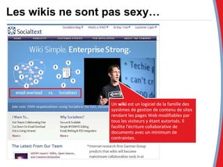 Un  wiki  est un logiciel de la famille des systèmes de gestion de contenu de sites rendant les pages Web modifiables par tous les visiteurs y étant autorisés. Il facilite l'écriture collaborative de documents avec un minimum de contraintes.  Les wikis ne sont pas sexy… 