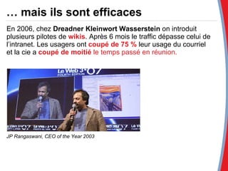 En 2006, chez  Dreadner Kleinwort Wasserstein  on introduit plusieurs pilotes de  wikis . Après 6 mois le traffic dépasse celui de l’intranet. Les usagers ont  coupé de   75 %  leur usage du courriel et la cie a  coupé de moitié  le temps passé en réunion. JP Rangaswani, CEO of the Year 2003 …  mais ils sont efficaces 