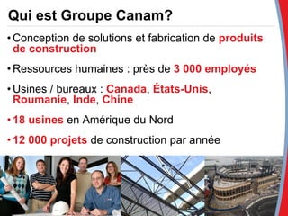 Qui est Groupe Canam? Conception de solutions et fabrication de  produits  de construction Ressources humaines : près de  3 000 employés Usines / bureaux :  Canada ,  États-Unis ,  Roumanie ,  Inde ,  Chine 18 usines  en Amérique du Nord 12 000 projets  de construction par année 