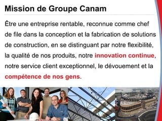 Mission de Groupe Canam Être une entreprise rentable, reconnue comme chef de file dans la conception et la fabrication de solutions de construction, en se distinguant par notre flexibilité, la qualité de nos produits, notre  innovation continue , notre service client exceptionnel, le dévouement et la  compétence de nos gens . 