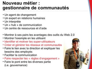 Nouveau métier :  gestionnaire de communautés Un agent de changement Un expert en relations humaines Un interprète Un « hub » de communication Un centre de ressources et d’aide Montrer à ses pairs les avantages des outils du Web 2.0 Montrer l’exemple en les utilisant Identifier et motiver les super-utilisateurs Créer et générer les réseaux et communautés Faire le lien avec la direction et expliquer les  besoins des employés Faciliter la communication Faire respecter les « règles d’engagement » Faire le pont entre les diverses partie  (i.e. gouvernance) 