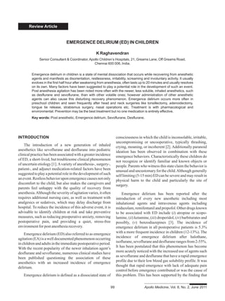 Review Article
INTRODUCTION
The introduction of a new generation of inhaled
anesthetics like sevoflurane and desflurane into pediatric
clinicalpracticehasbeenassociatedwithagreaterincidence
of ED, a short-lived, but troublesome clinical phenomenon
of uncertain etiology [1].Avariety of anesthesia-, surgery-,
patient-, and adjunct medication-related factors have been
suggestedtoplayapotentialroleinthedevelopmentofsuch
anevent.Restlessbehavioruponemergencecausesnotonly
discomfort to the child, but also makes the caregivers and
parents feel unhappy with the quality of recovery from
anesthesia.Althoughtheseverityofagitationvaries,itoften
requires additional nursing care, as well as treatment with
analgesics or sedatives, which may delay discharge from
hospital. To reduce the incidence of this adverse event, it is
advisable to identify children at risk and take preventive
measures, such as reducing preoperative anxiety, removing
postoperative pain, and providing a quiet, stress-free
environment for post anesthesia recovery.
Emergence delirium (ED) also referred to as emergence
agitation(EA)isawelldocumentedphenomenonoccurring
inchildrenandadultsintheimmediatepostoperativeperiod.
With the recent popularity of the newer inhalation agent’s
desflurane and sevoflurane, numerous clinical studies have
been published questioning the association of these
anesthetics with an increased incidence of emergence
delirium.
Emergence delirium is defined as a dissociated state of
EMERGENCE DELIRIUM (ED) IN CHILDREN
K Raghavendran
Senior Consultant & Coordinator, Apollo Children’s Hospitals, 21, Greams Lane, Off Greams Road,
Chennai 600 006, India.
Emergence delirium in children is a state of mental dissociation that occurs while recovering from anesthetic
agents and manifests as disorientation, restlessness, irritability, screaming and involuntary activity. It usually
evolves in the first half hour after awakening from anesthesia, often lasts up to 20 minutes and usually resolves
on its own. Many factors have been suggested to play a potential role in the development of such an event.
Post anesthesia agitation has been noted more often with the newer, less soluble, inhaled anesthetics, such
as desflurane and sevoflurane, than with other volatile ones; however administration of other anesthetic
agents can also cause this disturbing recovery phenomenon. Emergence delirium occurs more often in
preschool children and seen frequently after head and neck surgeries like tonsillectomy, adenoidectomy,
tongue tie release, strabismus surgery, nasal operations etc. Treatment is with pharmacological and
environmental. Prevention may be the best treatment but no one medication is entirely effective.
Key words: Post anesthetic, Emergence delirium, Sevoflurane, Desflurane.
consciousness in which the child is inconsolable, irritable,
uncompromising or uncooperative, typically thrashing,
crying, moaning, or incoherent [2]. Additionally paranoid
ideation has been observed in combination with these
emergence behaviors. Characteristically these children do
not recognize or identify familiar and known objects or
people. Parents who witness this state claim the behavior is
unusual and uncustomary for the child.Although generally
self limiting (5-15 min) ED can be severe and may result in
physical harm to the child and particularly the site of
surgery.
Emergence delirium has been reported after the
introduction of every new anesthetic including most
inhalational agents and intravenous agents including
midazolam, remifentanil and propofol. Other drugs known
to be associated with ED include (i) atropine or scopo-
lamine, (ii) ketamine, (iii) droperidol, (iv) barbiturates and
possibly, (v) benzodiazepines [3]. The incidence of
emergence delirium in all postoperative patients is 5.3%
with a more frequent incidence in children (12-13%). The
incidence of emergence delirium after halothane,
isoflurane,sevofluraneanddesfluranerangesfrom2-55%.
It has been postulated that this phenomenon has become
more acutely noticed with the increased use of agents such
as sevoflurane and desflurane that have a rapid emergence
profile due to their low blood gas solubility profile. It was
thought that rapid emergence with lack of adequate pain
control before emergence contributed or was the cause of
this problem. This has been supported by the finding that
99 Apollo Medicine, Vol. 8, No. 2, June 2011
 