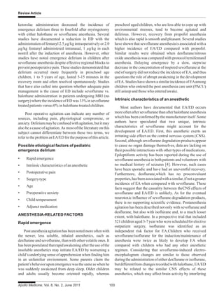Apollo Medicine, Vol. 8, No. 2, June 2011 100
Review Article
ketorolac administration decreased the incidence of
emergence delirium three to fourfold after myringotomy
with either halothane or sevoflurane anesthesia. Several
studies have documented a reduction in ED with the
administration of fentanyl 2.5 μg/kg intraoperatively or 2.0
μg/kg fentanyl administered intranasal, 1 μg/kg in each
nostril after the induction of anesthesia. However, other
studies have noted emergence delirium in children after
sevoflurane anesthesia despite effective regional blocks to
preventpostoperativepain.Thesestudiesdemonstratedthat
delirium occurred more frequently in preschool age
children, 1 to 5 years of age, lasted 5-15 minutes in the
recovery room and often resolved spontaneously. Studies
that have also called into question whether adequate pain
management is the cause of ED include sevoflurane vs.
halothane administration in patients undergoing MRI (no
surgery)wheretheincidenceofEDwas33%insevoflurane
treated patients versus 0% in halothane treated children.
Post operative agitation can indicate any number of
sources, including pain, physiological compromise, or
anxiety.Deliriummaybeconfusedwithagitation,butitmay
also be a cause of agitation.As most of the literature on this
subject cannot differentiate between these two terms, we
refertotheproblemasEA/EDforthepurposeofthisarticle.
Possible etiological factors of pediatric
emergence delirium
• Rapid emergence
• Intrinsic characteristics of an anesthetic
• Postoperative pain
• Surgerytype
• Age
• Preoperative anxiety
• Child temperament
• Adjunct medication
ANESTHESIA-RELATED FACTORS
Rapid emergence
Postanesthesiaagitationhasbeennotedmoreoftenwith
the newer, less soluble, inhaled anesthetics, such as
desflurane and sevoflurane, than with other volatile ones. It
hasbeenpostulatedthatrapidawakeningaftertheuseofthe
insoluble anesthetics may initiate EA/ED by worsening a
child’s underlying sense of apprehension when finding him
in an unfamiliar environment. Some parents claim the
patient’sbehavioruponemergencewasthesameaswhenhe
was suddenly awakened from deep sleep. Older children
and adults usually become oriented rapidly, whereas
preschool aged children, who are less able to cope up with
environmental stresses, tend to become agitated and
delirious. However, recovery from propofol anesthesia
which is also rapid is smooth and pleasant. Several studies
have shown that sevoflurane anesthesia is associated with a
higher incidence of EA/ED compared with propofol.
Similar results were obtained when desflurane/nitrous
oxide anesthesia was compared with protocol/remifentanil
anesthesia. Delaying emergence by a slow, stepwise
decrease in the concentration of inspired sevoflurane at the
end of surgery did not reduce the incidence of EA, and thus
questions the role of abrupt awakening in the development
ofEA.StudieshaveshownasimilarincidenceofEAamong
children who entered the post anesthesia care unit (PACU)
still asleep and those who entered awake.
Intrinsic characteristics of an anesthetic
Most authors have documented that EA/ED occurs
moreoftenaftersevofluranethanafterhalothaneanesthesia
whichhasbeenconfirmedbythemanufactureritself.Some
authors have speculated that two unique, intrinsic
characteristics of sevoflurane might account for the
development of EA/ED. First, this anesthetic exerts an
irritating side effect on the central nervous system (CNS).
Second, although sevoflurane degradation products appear
to cause no organ damage themselves, data are lacking on
their possible interactions with other types of medications.
Epileptiform activity has been reported during the use of
sevoflurane anesthesia in both patients and volunteers with
no medical history of seizures [4]. However, such cases
have been sporadic and have had an uneventful recovery.
Furthermore, desflurane,which has no proconvulsant
properties,hasbeenassociatedwithasimilar,ifnotagreater
incidence of EA when compared with sevoflurane. These
facts suggest that the causality between theCNS effects of
sevoflurane and EA/ED is unlikely. As for the eventual
neurotoxic influence of sevoflurane degradation products,
there is no supporting scientific evidence. Postanesthesia
agitation has been described not only with sevoflurane and
desflurane, but also with isoflurane and, to a much lesser
extent, with halothane. In a prospective trial that included
521 children aged 3-7 year who were scheduled for elective
outpatient surgery, isoflurane was identified as an
independent risk factor for EA.Children who received
sevoflurane/isoflurane for the induction/maintenance of
anesthesia were twice as likely to develop EA when
compared with children who had any other anesthetic
regimen. Considering that sevoflurane-induced electro-
encephalogram changes are similar to those observed
during the administration of either desflurane or isoflurane,
butdifferentfromchangesrecordedwithhalothane,EA/ED
may be related to the similar CNS effects of these
anesthetics, which may affect brain activity by interfering
 