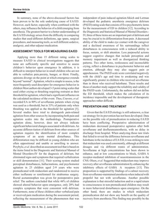 Apollo Medicine, Vol. 8, No. 2, June 2011 102
Review Article
In summary, none of the above-discussed factors has
been proven to be the sole underlying cause of EA/ED.
However, each factor, especially when combined with the
others,mayinfluencethebehaviorofachildemergingfrom
anesthesia.The greatest barrier to a better understanding of
the EA/ED etiology arises from the difficulty in comparing
studies that used different definitions, age spans, surgical
procedures, and measuring tools, as well different sedative,
analgesic, and other adjunct medication.
ASSESSMENT TOOLS FOR MEASURING EA/ED
Applying more than 15 different rating scales to
measure EA/ED in clinical investigations suggests that
none are sufficiently specific and sensitive to assess
children’s behavior upon emergence In addition, it is
difficult to interpret behavior in small children who are not
able to verbalize pain,anxiety, hunger, or thirst. Finally,
opinions diverge on the point at which emergence extends
beyond“normal”.Agitation,whichissimpletoassess,isthe
most frequently used descriptor for emergence behavior in
childrenMostauthorsdeveloped3-5pointratingscalesthat
used either crying or thrashing requiring restraint as their
thresholdforagitation,whichhadasignificantinfluenceon
the calculated incidence of the event. Thus, Cravero, et al.
recorded EA in 80% of sevoflurane patients when crying
was used as a threshold, but in 33% of patients only when
thrashing was applied as the threshold for agitation [5].
Several studies have tried to distinguish pain-related
agitation from other sources by incorporating both pain and
agitation scales into the methodology. Postoperative
agitation alone, however, does not always indicate
significantbehavioralchangesassociatedwithdelirium.An
accurate differen-tiation of delirium from other sources of
agitation requires the identification of more complex
symptoms of an acute mental disturbance. This
differentiation may be difficult in young children who are
often oppositional and unable or unwilling to answer.
Przybylo,etal.describedanassessmenttoolthatisbasedon
the items listed in the Diagnostic and Statistical Manual of
Mental Disorders-IV for the diagnosis of delirium, but
eliminated signs and symptoms that required verbalization
or skill demonstration [11]. Their scoring system studied
perceptual disturbances, hallucinations, and psychomotor
agitation in 25 children aged 2-9 years who were
premedicated with midazolam and randomized to receive
either isoflurane or remifentanil for strabismus surgery.
Rectal acetaminophen was given for postoperative pain
relief. The authors concluded that while 44% of children
showed altered behavior upon emergence, only 20% had
complex symptoms that were consistent with delirium.
Furthermore, none of these children either verbalized pain
or received pain medication during the assessment period,
reflecting the measurement of the phenomenon that was
independent of pain induced agitation.Sikich and Lerman
developed the pediatric anesthesia emergence delirium
(PAED)ratingscalethatconsistsoffivepsychometricitems
for the measurement of ED in children [12]. According to
theDiagnosticandStatisticalManualofMentalDisorders-
IV,threeoftheseitemsareanimportantpartofdeliriumand
may be crucial to its differentiation from pain .Adecreased
ability of the child to make eye contact with the caregiver
and a declined awareness of his surroundings reflect
disturbances in consciousness with a reduced ability to
focus, sustain, or shift attention. Less purposeful actions
suggest cognitive changes that include perception and
memory impairment as well as disorganized thinking
patterns. Two other items, restlessness and inconsolable
crying, reflect a disturbance in psychomotor behavior and
emotion, although they may also suggest pain or
apprehension. The PAED scale score correlated negatively
with the child’s age and time to awakening and was
significantly greater in children who received sevoflurane
than in those who received halothane. These results and
those of another study support the reliability and validity of
the PAED scale. Unfortunately, the authors did not define
the ED threshold, which makes the calculation of its
incidence impossible and the development of therapeutic
approaches rather difficult.
PREVENTION AND TREATMENT
Given that the EA/ED etiology is still unknown, a clear
cut strategy for its prevention has not been developed. Data
on the possible role of premedication in reducing EA/ED
have been conflicting. Preoperative administration of
midazolam decreased postoperative agitation after both
sevoflurane and desfluraneanesthesia, with no delay in
discharge from hospital. When analyzing those rare trials
that failed to reveal the difference between sevoflurane and
halothane in the incidence of EA/ED, it was striking to note
that midazolam was used consistently, although at different
dosages and via different routes of administration.
Sevoflurane at high concentrations has been shown to
enhance, and at low concentrations to block, GABA A
receptor-mediated inhibition of neurotransmission in the
CNS. Olsen, et al. Suggested that midazolam may improve
recovery after sevoflurane administration by enhancing the
inhibitory effects of GABA A receptors [13]. This
proposition is supported by findings of a calmer recovery
fromsevoflurane-maintainedanesthesiawheninducedwith
propofol but not with sevoflurane. Another possible
explanation is that stressful induction and/or a rapid return
to consciousness in non-premedicated children may result
in more behavioral disturbances upon emergence .On the
other hand, there are studies in which midazolam
premedication did not show any benefit on the quality of
recovery from anesthesia.This finding may possibly be the
 