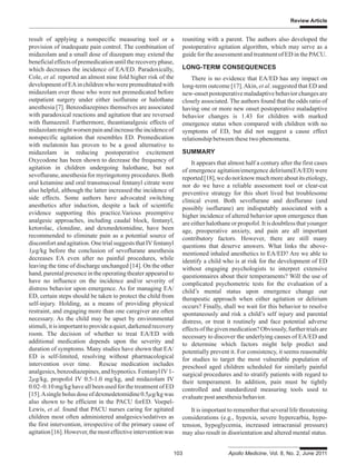 Review Article
103 Apollo Medicine, Vol. 8, No. 2, June 2011
result of applying a nonspecific measuring tool or a
provision of inadequate pain control. The combination of
midazolam and a small dose of diazepam may extend the
beneficialeffectsofpremedicationuntiltherecoveryphase,
which decreases the incidence of EA/ED. Paradoxically,
Cole, et al. reported an almost nine fold higher risk of the
developmentofEAinchildrenwhowerepremeditatedwith
midazolam over those who were not premedicated before
outpatient surgery under either isoflurane or halothane
anesthesia [7]. Benzodiazepines themselves are associated
with paradoxical reactions and agitation that are reversed
with flumazenil. Furthermore, theantianalgesic effects of
midazolammightworsenpainandincreasetheincidenceof
nonspecific agitation that resembles ED. Premedication
with melatonin has proven to be a good alternative to
midazolam in reducing postoperative excitement
Oxycodone has been shown to decrease the frequency of
agitation in children undergoing halothane, but not
sevoflurane, anesthesia for myringotomy procedures. Both
oral ketamine and oral transmucosal fentanyl citrate were
also helpful, although the latter increased the incidence of
side effects. Some authors have advocated switching
anesthetics after induction, despite a lack of scientific
evidence supporting this practice.Various preemptive
analgesic approaches, including caudal block, fentanyl,
ketorolac, clonidine, and dexmedetomidine, have been
recommended to eliminate pain as a potential source of
discomfortandagitation.OnetrialsuggeststhatIVfentanyl
1μg/kg before the conclusion of sevoflurane anesthesia
decreases EA even after no painful procedures, while
leaving the time of discharge unchanged [14]. On the other
hand, parental presence in the operating theater appeared to
have no influence on the incidence and/or severity of
distress behavior upon emergence. As for managing EA/
ED, certain steps should be taken to protect the child from
self-injury. Holding, as a means of providing physical
restraint, and engaging more than one caregiver are often
necessary. As the child may be upset by environmental
stimuli,itisimportanttoprovideaquiet,darkenedrecovery
room. The decision of whether to treat EA/ED with
additional medication depends upon the severity and
duration of symptoms. Many studies have shown that EA/
ED is self-limited, resolving without pharmacological
intervention over time. Rescue medication includes
analgesics,benzodiazepines,andhypnotics.FentanylIV1-
2μg/kg, propofol IV 0.5-1.0 mg/kg, and midazolam IV
0.02–0.10 mg/kg have all been used for the treatment of ED
[15].Asinglebolusdoseofdexmedetomidine0.5μg/kgwas
also shown to be efficient in the PACU forED. Voepel-
Lewis, et al. found that PACU nurses caring for agitated
children most often administered analgesics/sedatives as
the first intervention, irrespective of the primary cause of
agitation[16].However,themosteffectiveinterventionwas
reuniting with a parent. The authors also developed the
postoperative agitation algorithm, which may serve as a
guide for the assessment and treatment of ED in the PACU.
LONG-TERM CONSEQUENCES
There is no evidence that EA/ED has any impact on
long-term outcome [17].Akin, et al. suggested that ED and
new-onsetpostoperativemaladaptivebehaviorchangesare
closely associated. The authors found that the odds ratio of
having one or more new onset postoperative maladaptive
behavior changes is 1.43 for children with marked
emergence status when compared with children with no
symptoms of ED, but did not suggest a cause effect
relationship between these two phenomena.
SUMMARY
It appears that almost half a century after the first cases
of emergence agitation/emergence delirium(EA/ED) were
reported[18],wedonotknowmuchmoreaboutitsetiology,
nor do we have a reliable assessment tool or clear-cut
preventive strategy for this short lived but troublesome
clinical event. Both sevoflurane and desflurane (and
possibly isoflurane) are indisputably associated with a
higher incidence of altered behavior upon emergence than
areeitherhalothaneorpropofol.Itisdoubtlessthatyounger
age, preoperative anxiety, and pain are all important
contributory factors. However, there are still many
questions that deserve answers. What links the above-
mentioned inhaled anesthetics to EA/ED? Are we able to
identify a child who is at risk for the development of ED
without engaging psychologists to interpret extensive
questionnaires about their temperaments? Will the use of
complicated psychometric tests for the evaluation of a
child’s mental status upon emergence change our
therapeutic approach when either agitation or delirium
occurs? Finally, shall we wait for this behavior to resolve
spontaneously and risk a child’s self injury and parental
distress, or treat it routinely and face potential adverse
effectsofthegivenmedication?Obviously,furthertrialsare
necessary to discover the underlying causes of EA/ED and
to determine which factors might help predict and
potentially prevent it. For consistency, it seems reasonable
for studies to target the most vulnerable population of
preschool aged children scheduled for similarly painful
surgical procedures and to stratify patients with regard to
their temperament. In addition, pain must be tightly
controlled and standardized measuring tools used to
evaluate post anesthesia behavior.
It is important to remember that several life threatening
considerations (e.g., hypoxia, severe hypercarbia, hypo-
tension, hypoglycemia, increased intracranial pressure)
may also result in disorientation and altered mental status.
 