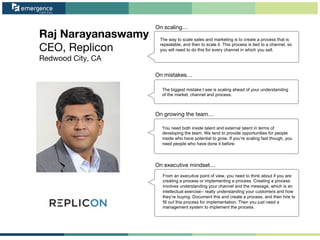 Raj Narayanaswamy
CEO, Replicon
Redwood City, CA
On scaling…
On mistakes…
On growing the team…
On executive mindset…
The way to scale sales and marketing is to create a process that is
repeatable, and then to scale it. This process is tied to a channel, so
you will need to do this for every channel in which you sell.
The biggest mistake I see is scaling ahead of your understanding
of the market, channel and process.
You need both inside talent and external talent in terms of
developing the team. We tend to provide opportunities for people
inside who have potential to grow. If you’re scaling fast though, you
need people who have done it before.
From an executive point of view, you need to think about if you are
creating a process or implementing a process. Creating a process
involves understanding your channel and the message, which is an
intellectual exercise-- really understanding your customers and how
they’re buying. Document this and create a process, and then hire to
fill out this process for implementation. Then you just need a
management system to implement the process.
 