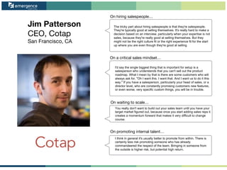 Jim Patterson
CEO, Cotap
San Francisco, CA
On waiting to scale…
On promoting internal talent…
On hiring salespeople…
On a critical sales mindset…
The tricky part about hiring salespeople is that they're salespeople.
They're typically good at selling themselves. It's really hard to make a
decision based on an interview, particularly when your expertise is not
sales, because they're really good at selling themselves. But they
might not be the right culture fit or the right experience fit for the start
up where you are even though they're good at selling.
I'd say the single biggest thing that is important for setup is a
salesperson who understands that you can't sell out the product
roadmap. What I mean by that is there are some customers who will
always ask for, "Oh I want this. I want that. And I want us to do it this
way." If you have a salesperson, particularly your head of sales, or a
director level, who are constantly promising customers new features,
or even worse, very specific custom things, you will be in trouble.
You really don't want to build out your sales team until you have your
target market figured out, because once you start adding sales reps it
creates a momentum forward that makes it very difficult to change
course.
I think in general it's usually better to promote from within. There is
certainly less risk promoting someone who has already
commandeered the respect of the team. Bringing in someone from
the outside is higher risk, but potential high return.
 