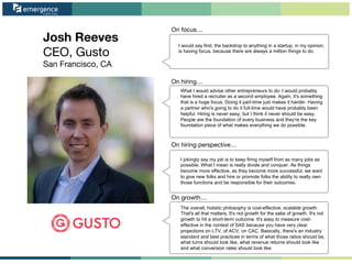 Josh Reeves
CEO, Gusto
San Francisco, CA
On focus…
On hiring perspective…
On growth…
On hiring…
I would say first, the backdrop to anything in a startup, in my opinion,
is having focus, because there are always a million things to do.
What I would advise other entrepreneurs to do: I would probably
have hired a recruiter as a second employee. Again, it's something
that is a huge focus. Doing it part-time just makes it harder. Having
a partner who's going to do it full-time would have probably been
helpful. Hiring is never easy, but I think it never should be easy.
People are the foundation of every business and they're the key
foundation piece of what makes everything we do possible.
I jokingly say my job is to keep firing myself from as many jobs as
possible. What I mean is really divide and conquer. As things
become more effective, as they become more successful, we want
to give new folks and hire or promote folks the ability to really own
those functions and be responsible for their outcomes.
The overall, holistic philosophy is cost-effective, scalable growth.
That's all that matters. It's not growth for the sake of growth. It's not
growth to hit a short-term outcome. It's easy to measure cost-
effective in the context of SAS because you have very clear
projections on LTV, of ACV, on CAC. Basically, there's an industry
standard and best practices in terms of what those ratios should be,
what turns should look like, what revenue returns should look like
and what conversion rates should look like.
 