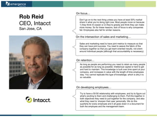 Rob Reid
CEO, Intacct
San Jose, CA
On focus…
On the intersection of sales and marketing…
On retention…
On developing employees…
Don’t go on to the next thing unless you have at least 50% market
share in what you’re doing right now. Most people move on because
1) they think it’s easier or 2) they’re greedy and think they can make
more money. So for these reasons, lack of focus is why companies
fail. Employees also fail for similar reasons.
Sales and marketing need to have joint metrics to measure so that
they can have joint success. You need to weave the fabric of the
company together so that you get team-oriented results, not orient
around individual people (although that accountability is necessary).
As long as people are performing you need to retain as many people
as possible for as long as possible. Intellectual capital is hard to get
and hard to maintain. This knowledge is built over time spent at your
company, and increases in value with the length of time employees
stay. You cannot replicate this type of knowledge, which is why it is
so valuable.
Try to have a 50-50 relationship with employees, and try to figure out
what’s exciting to them and challenging to them. Pull this together in
both objectives they need to pull together for the company, and also
what they need to ‘sharpen their saw’ personally. We do this
quarterly for every employee and it all goes down in a document for
both the employee and the management team.
 