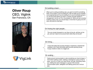 Oliver Roup
CEO, Viglink
San Francisco, CA
On ﬁnding the right people…
On scaling…
On hiring…
On building a team…
When you’re coding something new, you want to build for something
that's 10x as large. If you're building for 100x as large you're probably
over-engineering and if you're building for 2x you're probably going to
run into the limits before you finish. A similar principle applies in
management, but it's not 10x. It's probably 2x. When you are currently
building a team of 20, you should keep in mind that it's going to be 40
soon and build for that team.
The very simple framework is can they do the job, will they do the
job, and can I stand to be around them while they do the job?
I have had pretty bad success bringing in expensive, experienced
outsiders, and I have had pretty good success growing young,
hungry insiders to take on a bigger job.
Clarity around communication is also something you have to keep in
mind when building a team. Getting a message to a group of five is
easy-- you sit in a circle, you have dinner, you talk, everybody hears
you. Getting the same message to a group of 50 involves
communication plans, delegation and talking points and a roll-out
plan.
 