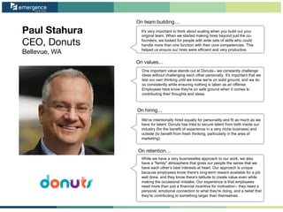 Paul Stahura
CEO, Donuts
Bellevue, WA
On team building…
On values…
On hiring…
On retention…
It's very important to think about scaling when you build out your
original team. When we started making hires beyond just the co-
founders, we looked for people with wide sets of skills who could
handle more than one function with their core competencies. This
helped us ensure our hires were efficient and very productive.
One important value stands out at Donuts-- we constantly challenge
ideas without challenging each other personally. It's important that we
test our own thinking until we know we're on solid ground, and we do
so consistently while ensuring nothing is taken as an offense.
Employees here know they're on safe ground when it comes to
contributing their thoughts and ideas.
We've intentionally hired equally for personality and fit as much as we
have for talent. Donuts has tried to secure talent from both inside our
industry (for the benefit of experience in a very niche business) and
outside (to benefit from fresh thinking, particularly in the area of
marketing).
While we have a very businesslike approach to our work, we also
have a "family" atmosphere that gives our people the sense that we
have each other’s best interests at heart. Our approach is unique
because employees know there's long-term reward available for a job
well done, and they know there's latitude to create value even while
making the occasional mistake. Our experience is that employees
need more than just a financial incentive for motivation-- they need a
personal, emotional connection to what they're doing, and a belief that
they're contributing to something larger than themselves.
 