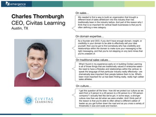 Charles Thornburgh
CEO, Civitas Learning
Austin, TX
On sales…
On domain expertise…
On traditional sales values…
On culture…
We needed to find a way to build an organization that brought a
different level of sales athleticism into this industry than has
traditionally been in the industry before. And part of the reason why I
think that is so important for vertical SaaS businesses is that you're
often defining a new category.
As a founder and CEO, if you don't have enough domain, insight, or
credibility in your domain to be able to effectively sell your idea
yourself, then you've got to find somebody who has credibility and
relationships within the domain to make sure your messaging is the
right messaging, and that you're not stepping on any land mines that
you're unaware of.
What I found in my experience early on in building Civitas Learning
is all of those things that are traditionally valued in enterprise sales--
the need to have a Rolodex and relationships within the vertical, to
speak the language of that particular industry really effectively-- are
dramatically less important than people believe them to be. What's
been most important for us has been finding really, really high caliber
sales athletes.
I get this question all the time-- how did we protect our culture as we
went from a 5 person to a 20 person to a 50 person to a 100 person
company? I actually feel like we've got, in some ways, a stronger
culture now than we did when we were smaller. And I think part of
the reason is that you're able to often attract a different caliber of
leader as you get further down the road and as you cross a variety of
thresholds in size and scale and traction.
 