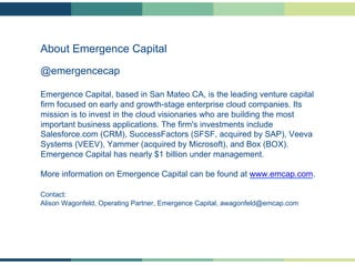 About Emergence Capital
@emergencecap
Emergence Capital, based in San Mateo CA, is the leading venture capital
firm focused on early and growth-stage enterprise cloud companies. Its
mission is to invest in the cloud visionaries who are building the most
important business applications. The firm's investments include
Salesforce.com (CRM), SuccessFactors (SFSF, acquired by SAP), Veeva
Systems (VEEV), Yammer (acquired by Microsoft), and Box (BOX).
Emergence Capital has nearly $1 billion under management.
More information on Emergence Capital can be found at www.emcap.com.
Contact:
Alison Wagonfeld, Operating Partner, Emergence Capital, awagonfeld@emcap.com

 