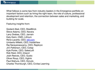What follows is some tips from industry leaders in the Emergence portfolio on
important factors such as hiring the right team, the role of culture, professional
development and retention, the connection between sales and marketing, and
building for scale.

Featuring insights from:

Godard Abel, CEO, SteelBrick
Steve Adams, CEO, Navera
Larry Drebes, CEO, Janrain
Katy Keim, CMO, Lithium
Rene Lacerte, CEO, bill.com
Umberto Milletti, CEO, InsideView
Raj Narayanaswamy, CEO, Replicon
Jim Patterson, CEO, Cotap
Kyle Porter, CEO, SalesLoft
Rob Reid, CEO, Intacct
Josh Reeves, CEO, Gusto
Oliver Roup, CEO, Viglink
Paul Stahura, CEO, Donuts
Charles Thornburgh, CEO, Civitas Learning
 