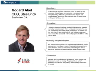 Godard Abel
CEO, SteelBrick
San Mateo, CA
On ﬁnding the right managers…
On retention…
On culture…
On scaling…
Culture is really important to maintain across the team. We are
conscious of building and communicating a consistent culture
through monthly, all hands, systematic sharing of plans and
challenges and recognizing team members who are going above
and beyond to help us win.
The key to scaling successfully is having an experienced sales and
marketing leadership team. This is particularly important when you
are experiencing small stage growth because you are building out
the team that will take you to scale. In your leadership team you
need people that can identify and recruit people that will thrive in the
startup world.
You need to find people who can and will lead from the front– player/
coaches more than player or coach. This is particularly important in
sales where the person you hire needs to be willing and able to
execute as well as be a capable manager as the process scales.
We have zero voluntary attrition at SteelBrick, but to maintain this,
the company has to be winning. People want to be part of
something that’s winning and growing, which creates career paths
for people.
 