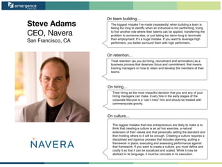 Steve Adams
CEO, Navera
San Francisco, CA
On team building…
On retention…
On hiring…
On culture…
The biggest mistake I’ve made (repeatedly) when building a team is
taking too long to identify when an individual is not performing, trying
to find another role where their talents can be applied, transferring the
problem to someone else, or just taking too damn long to terminate
their employment. It’s a huge mistake. If you want to leverage high
performers, you better surround them with high performers.
Treat retention (as you do hiring, recruitment and termination) as a
business process that deserves focus and commitment; that means
training managers on how to retain and develop the members of their
teams.
Treat hiring as the most impactful decision that you and any of your
hiring managers can make. Every hire in the early stages of the
corporate lifecycle is a “can’t miss” hire and should be treated with
commensurate gravity.
The biggest mistake that new entrepreneurs are likely to make is to
think that creating a culture is an ad hoc exercise, a natural
extension of their values and that personally setting the standard and
then holding others to it will be enough. Creating a culture requires a
disciplined and rigorous process that includes planning, putting a
framework in place, executing and assessing performance against
that framework. If you want to create a culture, you must define and
codify it so that it can be socialized and scaled. While it may be
abstract in its language, it must be concrete in its execution.
 