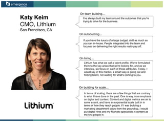 Katy Keim
CMO, Lithium
San Francisco, CA
On team building…
On outsourcing…
On hiring…
On building for scale…
I've always built my team around the outcomes that you're
trying to drive for the business.
If you have the luxury of a large budget, shift as much as
you can in-house. People integrated into the team and
focused on delivering the right results really pay off.
Lithium has what we call a talent profile. We've formulated
them to the key areas that we're looking for, and as we
interview, we focus on each of those attributes. Today, I
would say in this market, a smart way is going out and
finding talent, not waiting for what's coming to you.
In terms of scaling, there are a few things that are contrary
to what I have done in the past. One is way more emphasis
on digital and content. Content and digital metrics are air to
some extent, and have an exponential scale built in in
terms of how they reach people. If I was building a
marketing department today from the ground up, I would
put digital hires and my Marketo specialists in content as
the first people in.
 