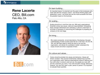 Rene Lacerte
CEO, Bill.com
Palo Alto, CA
On team building…
On scaling…
On hiring…
On culture and values…
An important lesson I’ve learned over the years is that employees who
mesh well with the company culture-- and whose thinking aligns with
leadership’s vision-- are those who are the most successful and have
the greatest impact on the business.
Scaling should be in mind from day one. With each organizational
threshold comes new issues, roles and responsibilities. Anticipating
these changes beforehand and cultivating a culture to meet them in
full stride is necessary to overcoming the challenges of propelling the
company to the next stage.
We create scorecards, not job descriptions. Developing a focused
understanding of what success looks like for a new hire in 30, 60, 90,
180, and 360 days helps to clarify the role for you and the
organization, and allows the candidate to better understand the
scope of work and what is expected of them.
Culture should be divided into values and behaviors. Values will
remain constant. They are the fundamental underpinning to all that
your organization does. Defining organizational values is defining your
true north when it comes to who you are, the people you work with
and the customers you serve. True north shouldn't change. Behaviors,
however, can vary from year to year, person to person. It is important
to evaluate these quarterly.
 