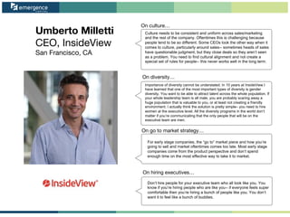 Umberto Milletti
CEO, InsideView
San Francisco, CA
On go to market strategy…
On hiring executives…
On culture…
On diversity…
Culture needs to be consistent and uniform across sales/marketing
and the rest of the company. Oftentimes this is challenging because
people tend to be so different. Some CEOs look the other way when it
comes to culture, particularly around sales-- sometimes heads of sales
have questionable judgment, but they close deals so they aren’t seen
as a problem. You need to find cultural alignment and not create a
special set of rules for people-- this never works well in the long term.
Importance of diversity cannot be understated. In 10 years at InsideView I
have learned that one of the most important types of diversity is gender
diversity. You want to be able to attract talent across the whole population. If
your whole leadership team is all male, you are probably scaring away a
huge population that is valuable to you, or at least not creating a friendly
environment. I actually think the solution is pretty simple– you need to hire
women at the executive level. All the diversity programs in the world don’t
matter if you’re communicating that the only people that will be on the
executive team are men.
For early stage companies, the “go to” market piece and how you’re
going to sell and market oftentimes comes too late. Most early stage
companies come from the product perspective and don’t spend
enough time on the most effective way to take it to market.
Don’t hire people for your executive team who all look like you. You
know if you’re hiring people who are like you-- if everyone feels super
comfortable then you’re hiring a bunch of people like you. You don’t
want it to feel like a bunch of buddies.
 