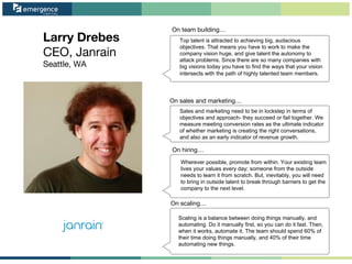 Larry Drebes
CEO, Janrain
Seattle, WA
On team building…
On sales and marketing…
On hiring…
On scaling…
Top talent is attracted to achieving big, audacious
objectives. That means you have to work to make the
company vision huge, and give talent the autonomy to
attack problems. Since there are so many companies with
big visions today you have to find the ways that your vision
intersects with the path of highly talented team members.
Sales and marketing need to be in lockstep in terms of
objectives and approach- they succeed or fail together. We
measure meeting conversion rates as the ultimate indicator
of whether marketing is creating the right conversations,
and also as an early indicator of revenue growth.
Wherever possible, promote from within. Your existing team
lives your values every day; someone from the outside
needs to learn it from scratch. But, inevitably, you will need
to bring in outside talent to break through barriers to get the
company to the next level.
Scaling is a balance between doing things manually, and
automating. Do it manually first, so you can do it fast. Then,
when it works, automate it. The team should spend 60% of
their time doing things manually, and 40% of their time
automating new things.
 