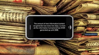 The amount of new information/content
we generate now every two days, is more
all the information humankind has EVER
generated up until 2008.
 