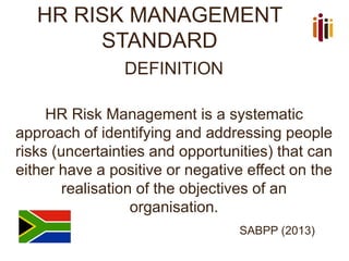 HR RISK MANAGEMENT
STANDARD
DEFINITION
HR Risk Management is a systematic
approach of identifying and addressing people
risks (uncertainties and opportunities) that can
either have a positive or negative effect on the
realisation of the objectives of an
organisation.
SABPP (2013)
 