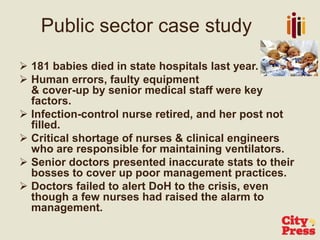  181 babies died in state hospitals last year.
 Human errors, faulty equipment
& cover-up by senior medical staff were key
factors.
 Infection-control nurse retired, and her post not
filled.
 Critical shortage of nurses & clinical engineers
who are responsible for maintaining ventilators.
 Senior doctors presented inaccurate stats to their
bosses to cover up poor management practices.
 Doctors failed to alert DoH to the crisis, even
though a few nurses had raised the alarm to
management.
Public sector case study
 