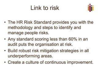 Link to risk
• The HR Risk Standard provides you with the
methodology and steps to identify and
manage people risks.
• Any standard scoring less than 60% in an
audit puts the organisation at risk.
• Build robust risk mitigation strategies in all
underperforming areas.
• Create a culture of continuous improvement.
 