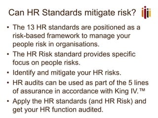 Can HR Standards mitigate risk?
• The 13 HR standards are positioned as a
risk-based framework to manage your
people risk in organisations.
• The HR Risk standard provides specific
focus on people risks.
• Identify and mitigate your HR risks.
• HR audits can be used as part of the 5 lines
of assurance in accordance with King IV.™
• Apply the HR standards (and HR Risk) and
get your HR function audited.
 
