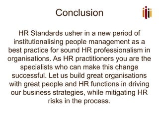 Conclusion
HR Standards usher in a new period of
institutionalising people management as a
best practice for sound HR professionalism in
organisations. As HR practitioners you are the
specialists who can make this change
successful. Let us build great organisations
with great people and HR functions in driving
our business strategies, while mitigating HR
risks in the process.
 