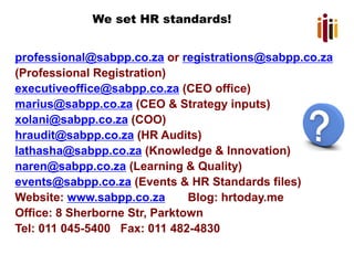 We set HR standards!
professional@sabpp.co.za or registrations@sabpp.co.za
(Professional Registration)
executiveoffice@sabpp.co.za (CEO office)
marius@sabpp.co.za (CEO & Strategy inputs)
xolani@sabpp.co.za (COO)
hraudit@sabpp.co.za (HR Audits)
lathasha@sabpp.co.za (Knowledge & Innovation)
naren@sabpp.co.za (Learning & Quality)
events@sabpp.co.za (Events & HR Standards files)
Website: www.sabpp.co.za Blog: hrtoday.me
Office: 8 Sherborne Str, Parktown
Tel: 011 045-5400 Fax: 011 482-4830
 