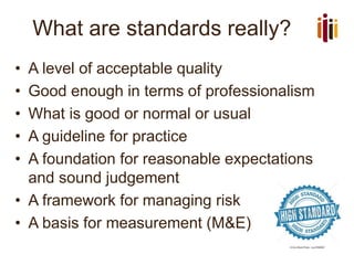What are standards really?
• A level of acceptable quality
• Good enough in terms of professionalism
• What is good or normal or usual
• A guideline for practice
• A foundation for reasonable expectations
and sound judgement
• A framework for managing risk
• A basis for measurement (M&E)
 
