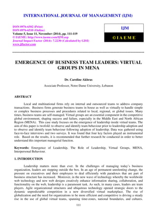 International Journal of Management (IJM), ISSN 0976 – 6502(Print), ISSN 0976 - 6510(Online),
Volume 5, Issue 11, November (2014), pp. 111-119 © IAEME
111
EMERGENCE OF BUSINESS TEAM LEADERS: VIRTUAL
GROUPS IN MENA
Dr. Caroline Akhras
Associate Professor, Notre Dame University, Lebanon
ABSTRACT
Local and multinational firms rely on internal and outsourced teams to address company
transactions. Business firms generate business teams in house as well as virtually to handle simple
or complex business processes and procedures related to local, regional, or global issues. Many
times, business teams are self-managed. Virtual groups are an essential component in the competitive
global environment, shaping success and failure, especially in the Middle East and North African
Region (MENA). This case study focuses on the emergence of leadership inside virtual teams. The
aim of this paper is twofold: to observe and identify team behaviour prior to leadership adoption and
to observe and identify team behaviour following adoption of leadership. Data was gathered using
face-to-face interviews and two surveys. It was found that four key factors played an instrumental
role. Based on the results, it is recommended that further research be conducted in order to better
understand this important managerial function.
Keywords: Emergence of Leadership, The Role of Leadership, Virtual Groups, MENA,
Interpersonal Behaviour.
1. INTRODUCTION
Leadership matters more than ever. In the challenges of managing today’s business
organization, leaders are stepping outside the box. In an age of permanent unrelenting change, the
pressure on executives and their employees to deal efficiently with paradoxes that are part of
business structure has increased. Moreover, in the new wave of technology whereby the worldwide
web technology and new web designs creatively enhance information sharing, collaboration, and
functionality on the web, leadership is a paramount task. As such, in many cases, leaders are team
players. Agile organizational structures and ubiquitous technology opened strategic doors to the
dynamic unpredictable competition in a new diversified virtual marketplace. The rise of
globalization and the need for organizations to be more efficient and competitive is driving a steady
rise in the use of global virtual teams, spanning time-zones, national boundaries, and cultures.
INTERNATIONAL JOURNAL OF MANAGEMENT (IJM)
ISSN 0976-6502 (Print)
ISSN 0976-6510 (Online)
Volume 5, Issue 11, November (2014), pp. 111-119
© IAEME: http://www.iaeme.com/IJM.asp
Journal Impact Factor (2014): 7.2230 (Calculated by GISI)
www.jifactor.com
IJM
© I A E M E
 