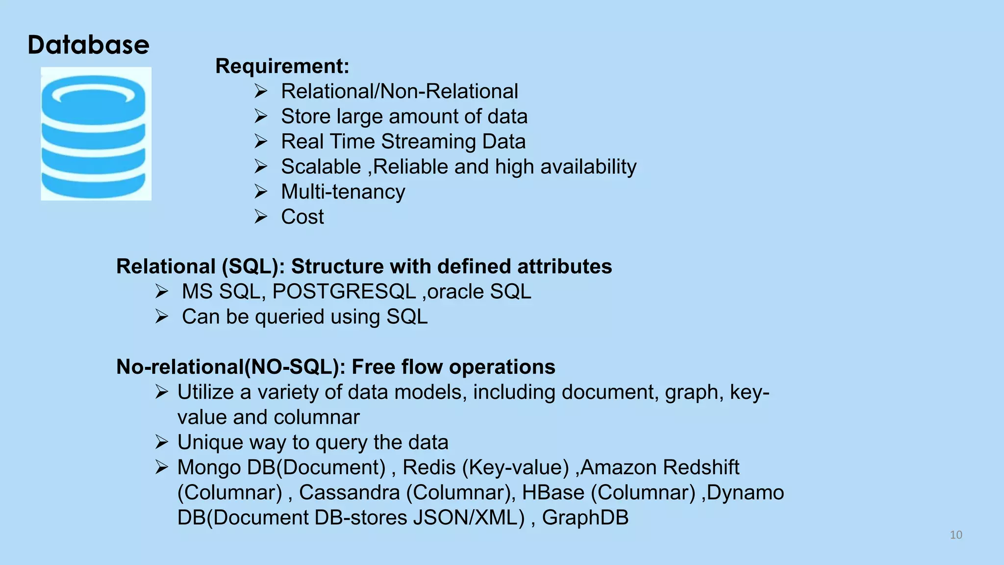 Database
10
Requirement:
➢ Relational/Non-Relational
➢ Store large amount of data
➢ Real Time Streaming Data
➢ Scalable ,Reliable and high availability
➢ Multi-tenancy
➢ Cost
Relational (SQL): Structure with defined attributes
➢ MS SQL, POSTGRESQL ,oracle SQL
➢ Can be queried using SQL
No-relational(NO-SQL): Free flow operations
➢ Utilize a variety of data models, including document, graph, key-
value and columnar
➢ Unique way to query the data
➢ Mongo DB(Document) , Redis (Key-value) ,Amazon Redshift
(Columnar) , Cassandra (Columnar), HBase (Columnar) ,Dynamo
DB(Document DB-stores JSON/XML) , GraphDB
 