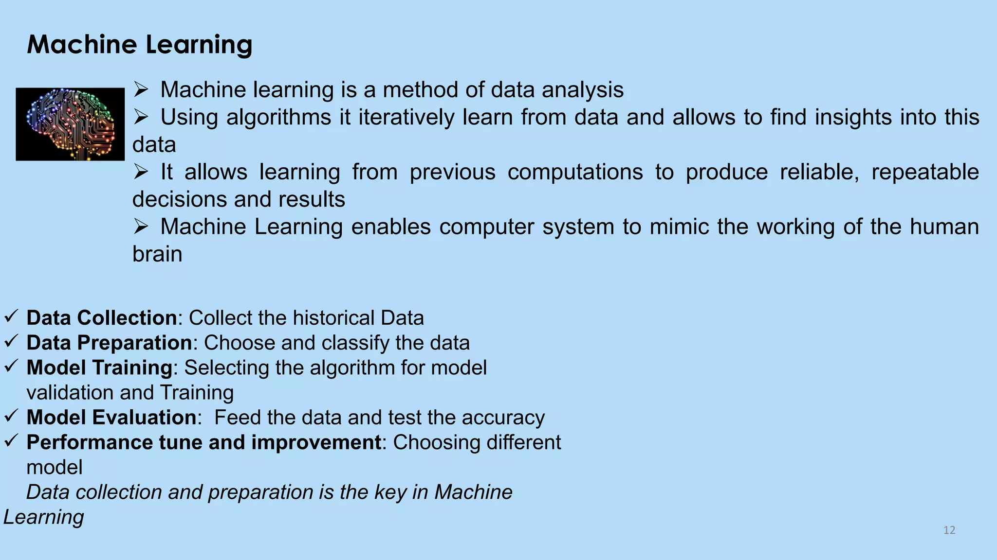Machine Learning
12
➢ Machine learning is a method of data analysis
➢ Using algorithms it iteratively learn from data and allows to find insights into this
data
➢ It allows learning from previous computations to produce reliable, repeatable
decisions and results
➢ Machine Learning enables computer system to mimic the working of the human
brain
✓ Data Collection: Collect the historical Data
✓ Data Preparation: Choose and classify the data
✓ Model Training: Selecting the algorithm for model
validation and Training
✓ Model Evaluation: Feed the data and test the accuracy
✓ Performance tune and improvement: Choosing different
model
Data collection and preparation is the key in Machine
Learning
 