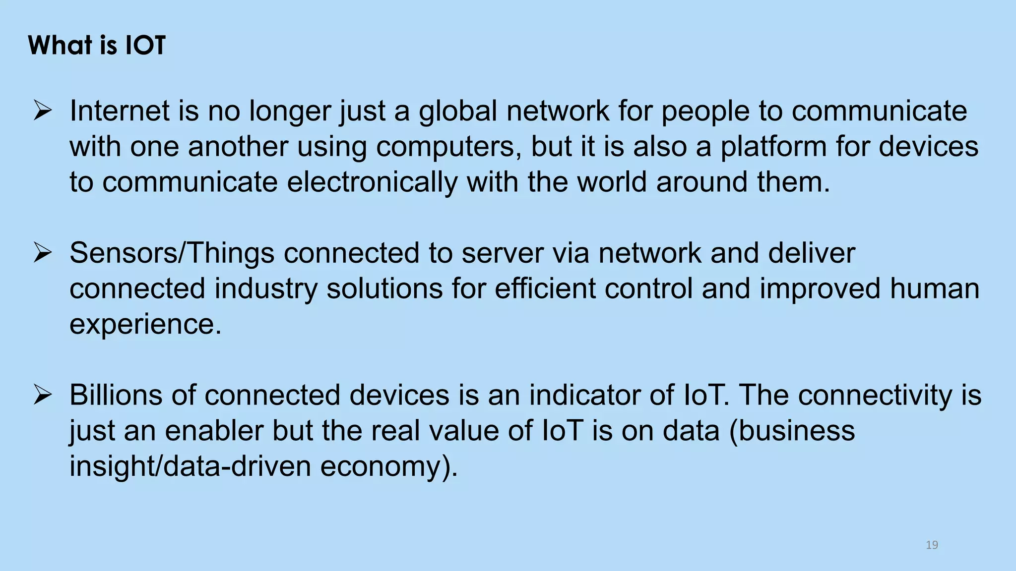 What is IOT
➢ Internet is no longer just a global network for people to communicate
with one another using computers, but it is also a platform for devices
to communicate electronically with the world around them.
➢ Sensors/Things connected to server via network and deliver
connected industry solutions for efficient control and improved human
experience.
➢ Billions of connected devices is an indicator of IoT. The connectivity is
just an enabler but the real value of IoT is on data (business
insight/data-driven economy).
19
 