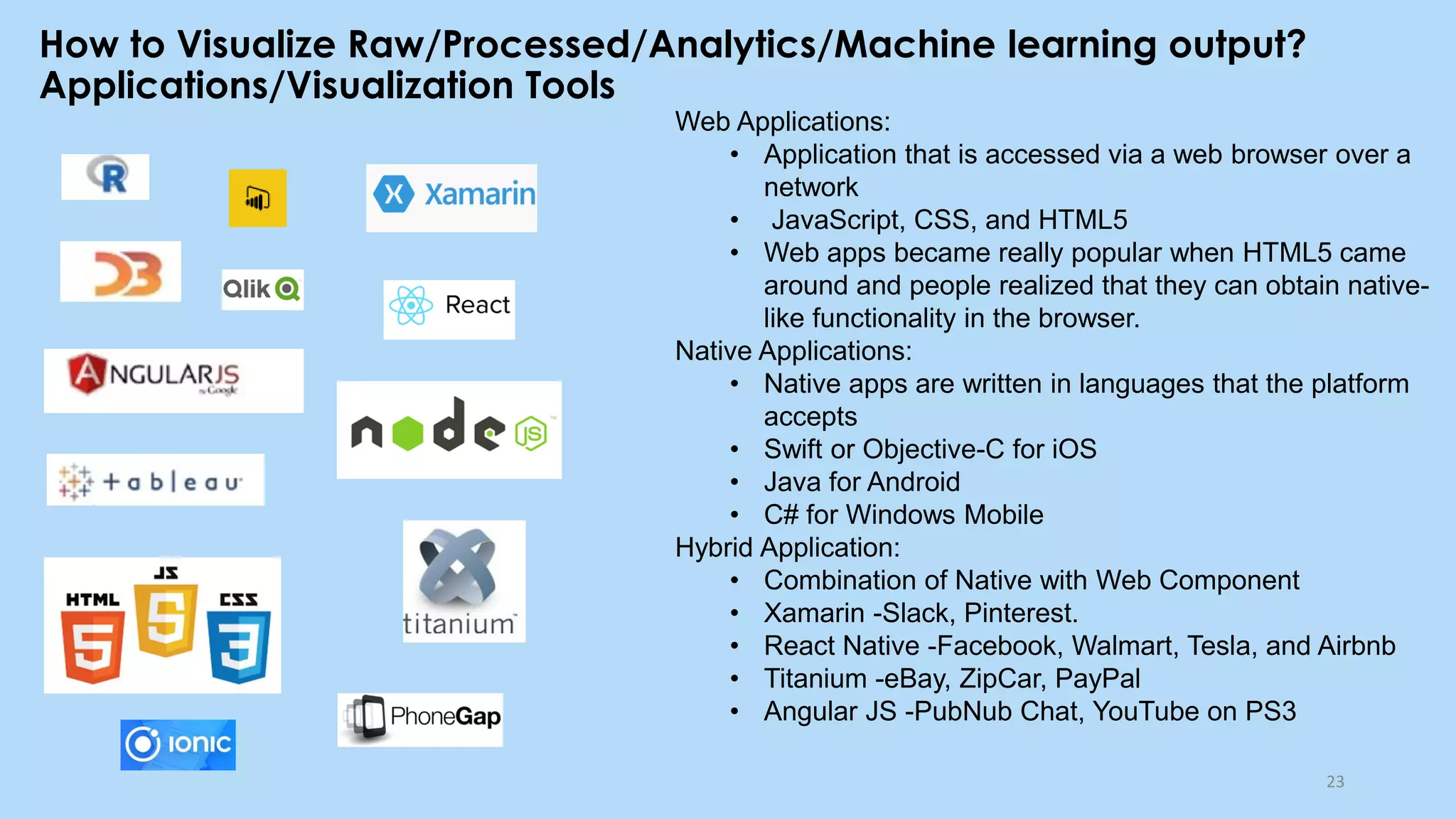How to Visualize Raw/Processed/Analytics/Machine learning output?
Applications/Visualization Tools
23
Web Applications:
• Application that is accessed via a web browser over a
network
• JavaScript, CSS, and HTML5
• Web apps became really popular when HTML5 came
around and people realized that they can obtain native-
like functionality in the browser.
Native Applications:
• Native apps are written in languages that the platform
accepts
• Swift or Objective-C for iOS
• Java for Android
• C# for Windows Mobile
Hybrid Application:
• Combination of Native with Web Component
• Xamarin -Slack, Pinterest.
• React Native -Facebook, Walmart, Tesla, and Airbnb
• Titanium -eBay, ZipCar, PayPal
• Angular JS -PubNub Chat, YouTube on PS3
 