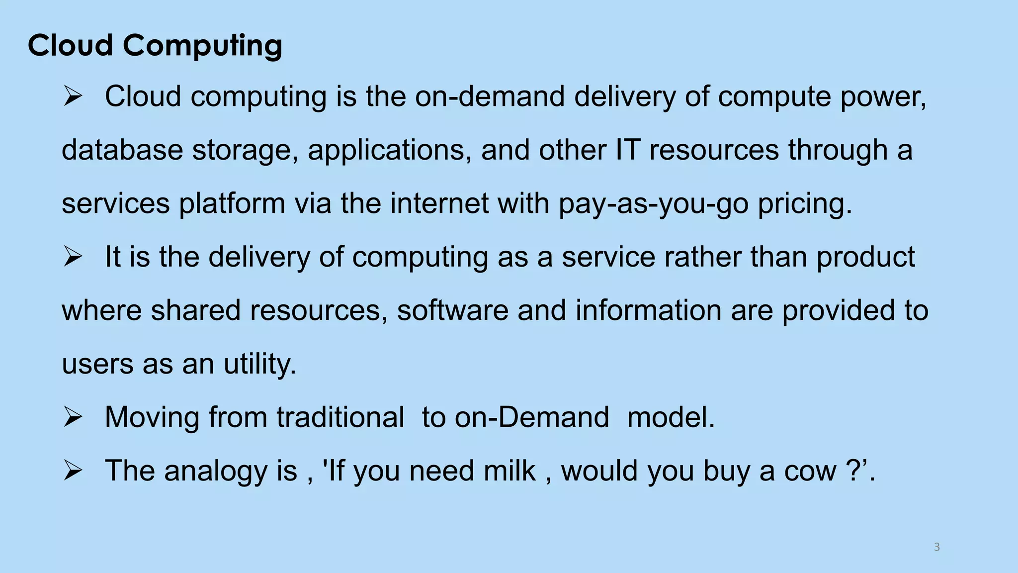 Cloud Computing
➢ Cloud computing is the on-demand delivery of compute power,
database storage, applications, and other IT resources through a
services platform via the internet with pay-as-you-go pricing.
➢ It is the delivery of computing as a service rather than product
where shared resources, software and information are provided to
users as an utility.
➢ Moving from traditional to on-Demand model.
➢ The analogy is , 'If you need milk , would you buy a cow ?’.
3
 