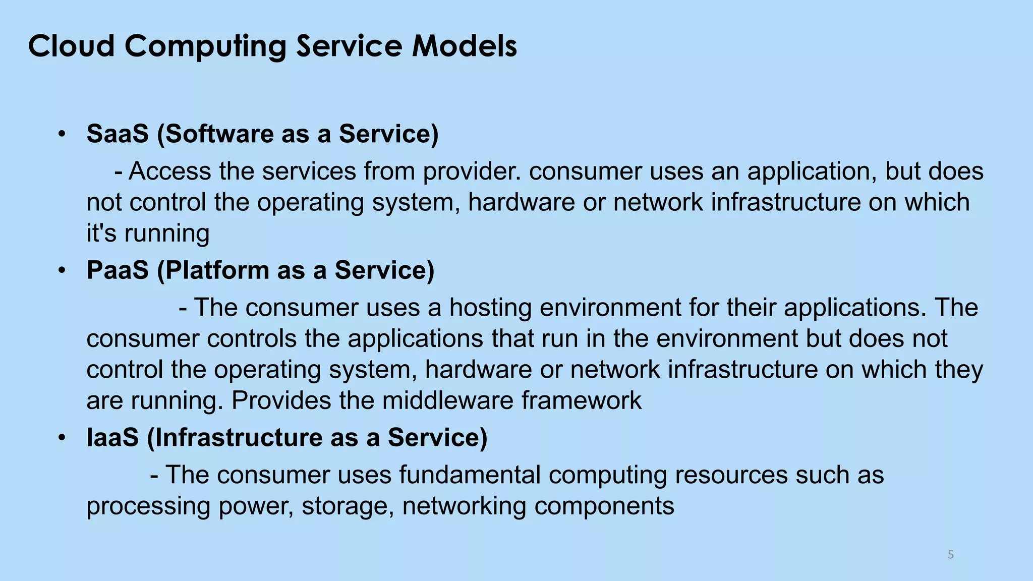Cloud Computing Service Models
• SaaS (Software as a Service)
- Access the services from provider. consumer uses an application, but does
not control the operating system, hardware or network infrastructure on which
it's running
• PaaS (Platform as a Service)
- The consumer uses a hosting environment for their applications. The
consumer controls the applications that run in the environment but does not
control the operating system, hardware or network infrastructure on which they
are running. Provides the middleware framework
• IaaS (Infrastructure as a Service)
- The consumer uses fundamental computing resources such as
processing power, storage, networking components
5
 