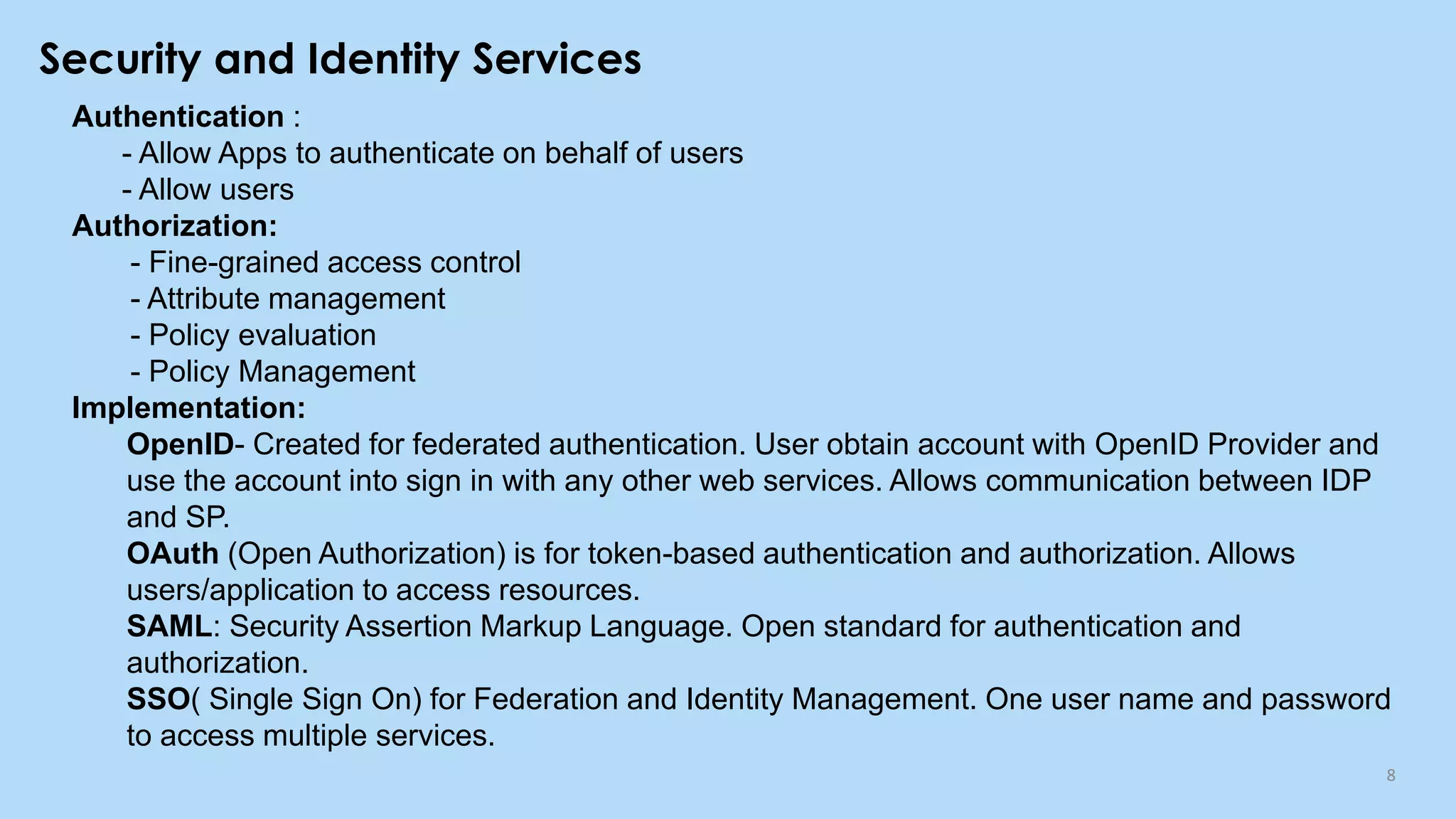 Security and Identity Services
8
Authentication :
- Allow Apps to authenticate on behalf of users
- Allow users
Authorization:
- Fine-grained access control
- Attribute management
- Policy evaluation
- Policy Management
Implementation:
OpenID- Created for federated authentication. User obtain account with OpenID Provider and
use the account into sign in with any other web services. Allows communication between IDP
and SP.
OAuth (Open Authorization) is for token-based authentication and authorization. Allows
users/application to access resources.
SAML: Security Assertion Markup Language. Open standard for authentication and
authorization.
SSO( Single Sign On) for Federation and Identity Management. One user name and password
to access multiple services.
 