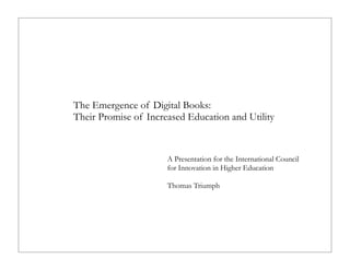 The Emergence of Digital Books:
Their Promise of Increased Education and Utility

A Presentation for the International Council
for Innovation in Higher Education
Thomas Triumph

 