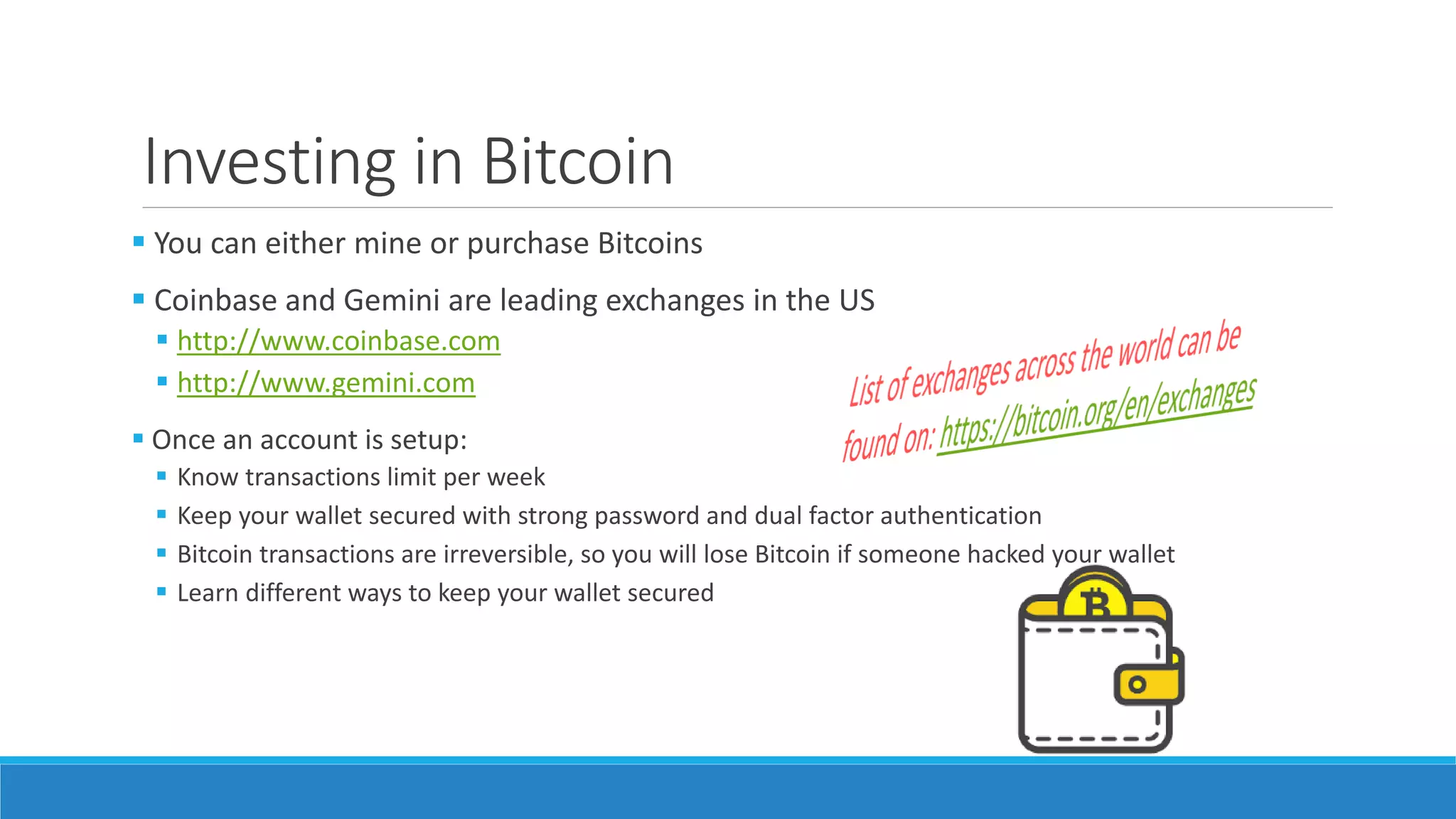 Investing in Bitcoin
 You can either mine or purchase Bitcoins
 Coinbase and Gemini are leading exchanges in the US
 http://www.coinbase.com
 http://www.gemini.com
 Once an account is setup:
 Know transactions limit per week
 Keep your wallet secured with strong password and dual factor authentication
 Bitcoin transactions are irreversible, so you will lose Bitcoin if someone hacked your wallet
 Learn different ways to keep your wallet secured
 