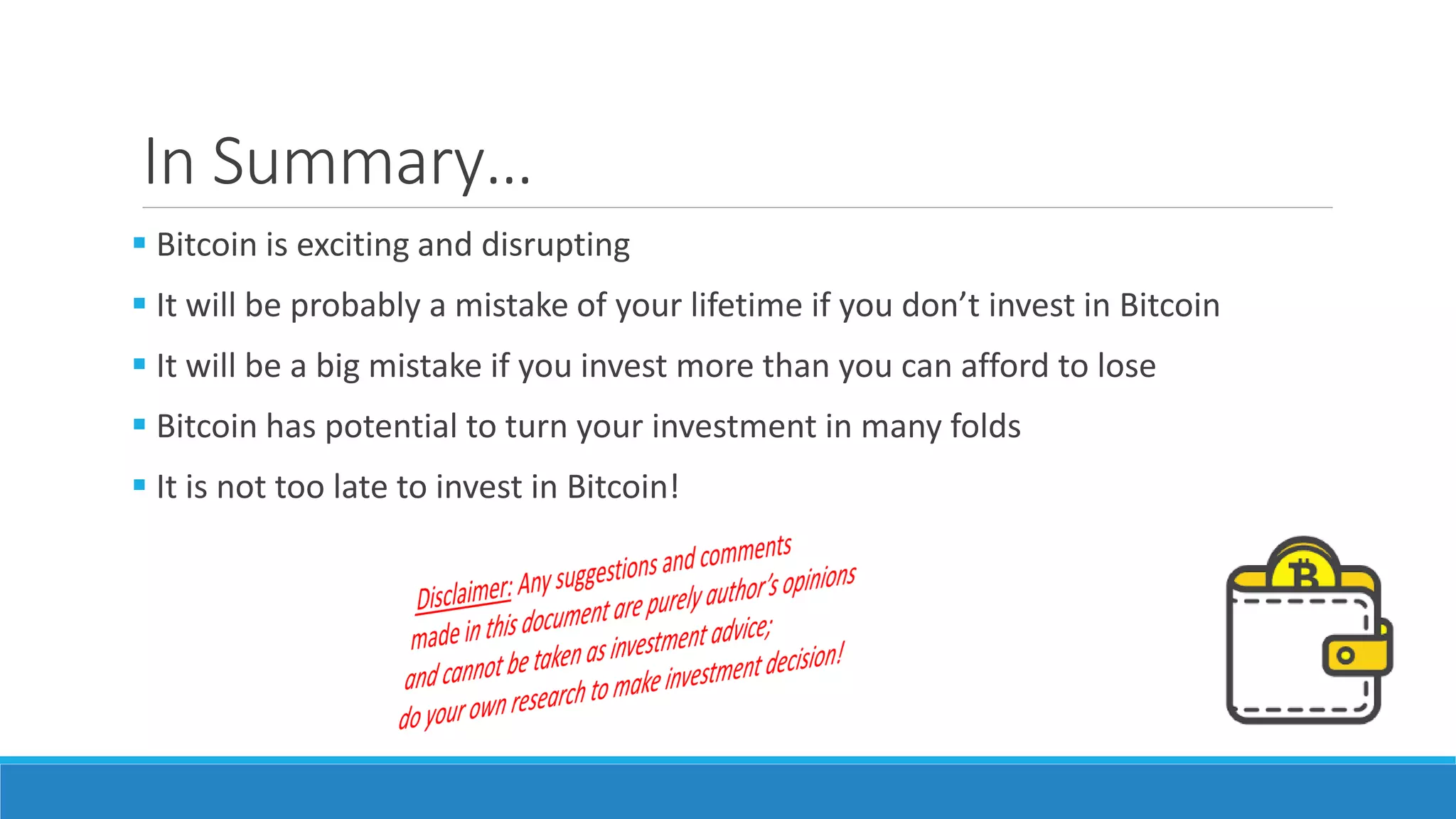In Summary…
 Bitcoin is exciting and disrupting
 It will be probably a mistake of your lifetime if you don’t invest in Bitcoin
 It will be a big mistake if you invest more than you can afford to lose
 Bitcoin has potential to turn your investment in many folds
 It is not too late to invest in Bitcoin!
 