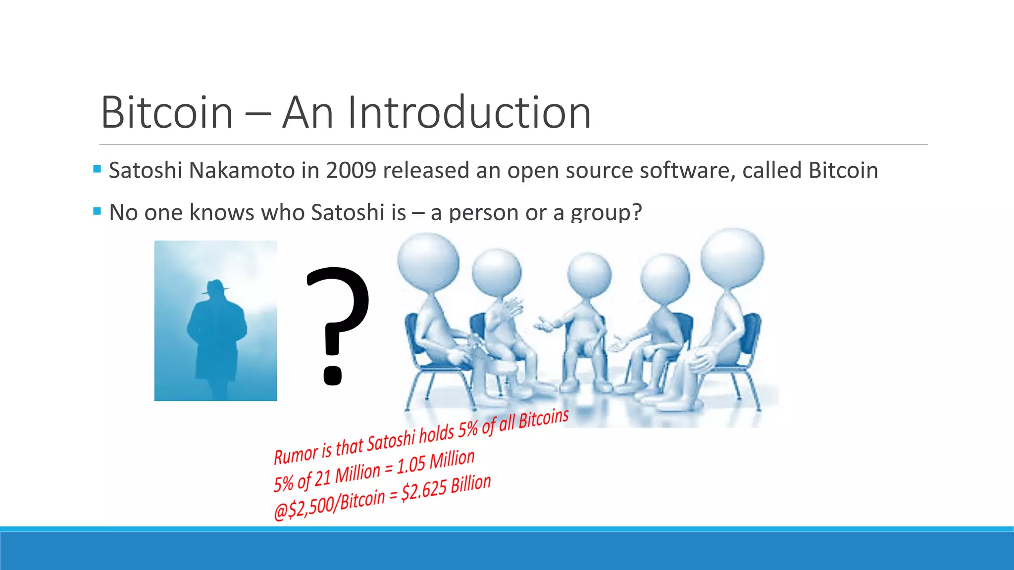 Bitcoin – An Introduction
 Satoshi Nakamoto in 2009 released an open source software, called Bitcoin
 No one knows who Satoshi is – a person or a group?
?
 