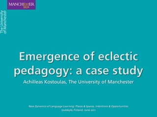 Emergence of eclectic pedagogy: a case study Achilleas Kostoulas, The University of Manchester New Dynamics of Language Learning: Places & Spaces, Intentions & Opportunities  Jyväskylä, Finland: June 2011 