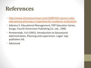 References
• http://www.shareyouressays.com/100974/6-reasons-why-
educational-planning-is-important-for-academic-institutions
• Adesina S. Educational Management, FDP Education Series,
Enugu: Fourth Dimension Publishing Co. Ltd., 1990.
• Peretomode, V.A (1991): Introduction to Educational
Administration, Planning and supervision. Lagos’ Joja
publishers ltd.
• Advanced
 