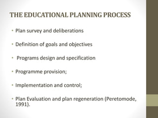 THE EDUCATIONALPLANNING PROCESS
• Plan survey and deliberations
• Definition of goals and objectives
• Programs design and specification
• Programme provision;
• Implementation and control;
• Plan Evaluation and plan regeneration (Peretomode,
1991).
 