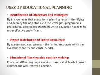 USESOF EDUCATIONALPLANNING
• Identification of Objectives and strategies:
By this we mean that educational planning helps in identifying
and defining the objectives and the strategies, programmes,
procedures, policies and standards which education needs to be
more effective and efficient.
• Proper Distribution of Scarce Resources:
By scarce resources, we mean the limited resources which are
available to satisfy our wants (needs).
• Educational Planning aids decision making:
Educational Planning helps decision makers at all levels to reach
a better and well informed decision.
 